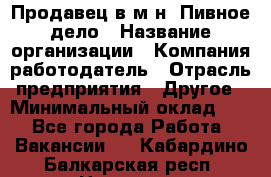 Продавец в м-н "Пивное дело › Название организации ­ Компания-работодатель › Отрасль предприятия ­ Другое › Минимальный оклад ­ 1 - Все города Работа » Вакансии   . Кабардино-Балкарская респ.,Нальчик г.